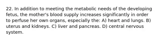 22. In addition to meeting the metabolic needs of the developing fetus, the mother's blood supply increases significantly in order to perfuse her own organs, especially the: A) heart and lungs. B) uterus and kidneys. C) liver and pancreas. D) central nervous system.