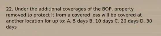 22. Under the additional coverages of the BOP, property removed to protect it from a covered loss will be covered at another location for up to: A. 5 days B. 10 days C. 20 days D. 30 days