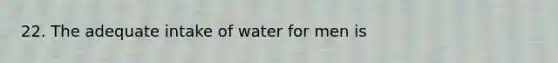 22. The adequate intake of water for men is