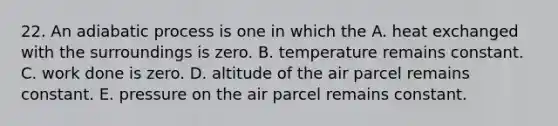 22. An adiabatic process is one in which the A. heat exchanged with the surroundings is zero. B. temperature remains constant. C. work done is zero. D. altitude of the air parcel remains constant. E. pressure on the air parcel remains constant.