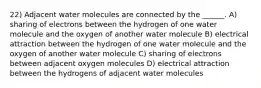 22) Adjacent water molecules are connected by the ______. A) sharing of electrons between the hydrogen of one water molecule and the oxygen of another water molecule B) electrical attraction between the hydrogen of one water molecule and the oxygen of another water molecule C) sharing of electrons between adjacent oxygen molecules D) electrical attraction between the hydrogens of adjacent water molecules