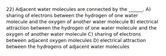 22) Adjacent water molecules are connected by the ______. A) sharing of electrons between the hydrogen of one water molecule and the oxygen of another water molecule B) electrical attraction between the hydrogen of one water molecule and the oxygen of another water molecule C) sharing of electrons between adjacent oxygen molecules D) electrical attraction between the hydrogens of adjacent water molecules