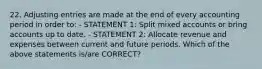 22. Adjusting entries are made at the end of every accounting period in order to: - STATEMENT 1: Split mixed accounts or bring accounts up to date. - STATEMENT 2: Allocate revenue and expenses between current and future periods. Which of the above statements is/are CORRECT?