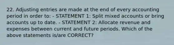 22. Adjusting entries are made at the end of every accounting period in order to: - STATEMENT 1: Split mixed accounts or bring accounts up to date. - STATEMENT 2: Allocate revenue and expenses between current and future periods. Which of the above statements is/are CORRECT?