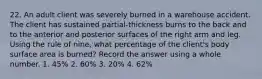 22. An adult client was severely burned in a warehouse accident. The client has sustained partial-thickness burns to the back and to the anterior and posterior surfaces of the right arm and leg. Using the rule of nine, what percentage of the client's body surface area is burned? Record the answer using a whole number. 1. 45% 2. 60% 3. 20% 4. 62%