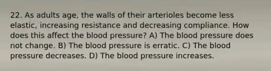 22. As adults age, the walls of their arterioles become less elastic, increasing resistance and decreasing compliance. How does this affect the blood pressure? A) The blood pressure does not change. B) The blood pressure is erratic. C) The blood pressure decreases. D) The blood pressure increases.