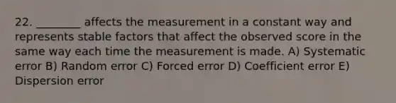 22. ________ affects the measurement in a constant way and represents stable factors that affect the observed score in the same way each time the measurement is made. A) Systematic error B) Random error C) Forced error D) Coefficient error E) Dispersion error