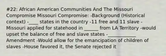 #22: African American Communities And The Missouri Compromise Missouri Compromise: -Background (Historical context) -____ states in the country -11 free and 11 slave -Missouri applied for statehood in ______ from LA Territory -would upset the balance of free and slave states -____________ Amendment -Would allow for the emancipation of children of slaves -House favored it, the Senate rejected it