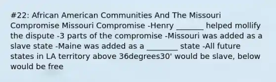 #22: African American Communities And The Missouri Compromise Missouri Compromise -Henry _______ helped mollify the dispute -3 parts of the compromise -Missouri was added as a slave state -Maine was added as a ________ state -All future states in LA territory above 36degrees30' would be slave, below would be free