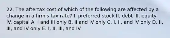 22. The aftertax cost of which of the following are affected by a change in a firm's tax rate? I. preferred stock II. debt III. equity IV. capital A. I and III only B. II and IV only C. I, II, and IV only D. II, III, and IV only E. I, II, III, and IV