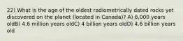 22) What is the age of the oldest radiometrically dated rocks yet discovered on the planet (located in Canada)? A) 6,000 years oldB) 4.6 million years oldC) 4 billion years oldD) 4.6 billion years old