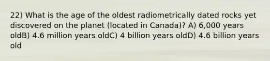 22) What is the age of the oldest radiometrically dated rocks yet discovered on the planet (located in Canada)? A) 6,000 years oldB) 4.6 million years oldC) 4 billion years oldD) 4.6 billion years old