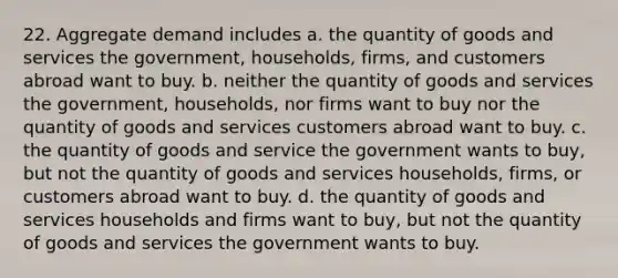 22. Aggregate demand includes a. the quantity of goods and services the government, households, firms, and customers abroad want to buy. b. neither the quantity of goods and services the government, households, nor firms want to buy nor the quantity of goods and services customers abroad want to buy. c. the quantity of goods and service the government wants to buy, but not the quantity of goods and services households, firms, or customers abroad want to buy. d. the quantity of goods and services households and firms want to buy, but not the quantity of goods and services the government wants to buy.