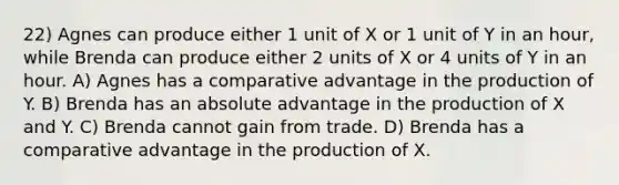 22) Agnes can produce either 1 unit of X or 1 unit of Y in an hour, while Brenda can produce either 2 units of X or 4 units of Y in an hour. A) Agnes has a comparative advantage in the production of Y. B) Brenda has an absolute advantage in the production of X and Y. C) Brenda cannot gain from trade. D) Brenda has a comparative advantage in the production of X.