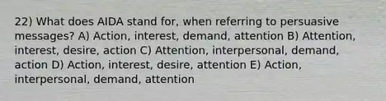 22) What does AIDA stand for, when referring to persuasive messages? A) Action, interest, demand, attention B) Attention, interest, desire, action C) Attention, interpersonal, demand, action D) Action, interest, desire, attention E) Action, interpersonal, demand, attention