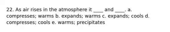 22. As air rises in the atmosphere it ____ and ____. a. compresses; warms b. expands; warms c. expands; cools d. compresses; cools e. warms; precipitates