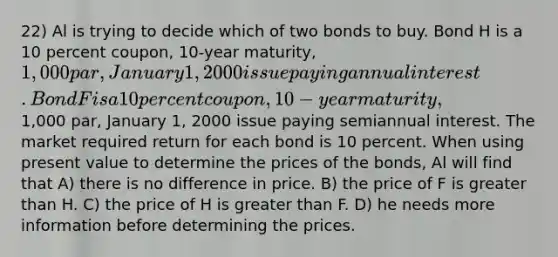 22) Al is trying to decide which of two bonds to buy. Bond H is a 10 percent coupon, 10-year maturity, 1,000 par, January 1, 2000 issue paying annual interest. Bond F is a 10 percent coupon, 10-year maturity,1,000 par, January 1, 2000 issue paying semiannual interest. The market required return for each bond is 10 percent. When using present value to determine the prices of the bonds, Al will find that A) there is no difference in price. B) the price of F is greater than H. C) the price of H is greater than F. D) he needs more information before determining the prices.