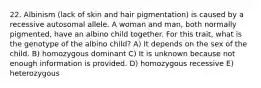 22. Albinism (lack of skin and hair pigmentation) is caused by a recessive autosomal allele. A woman and man, both normally pigmented, have an albino child together. For this trait, what is the genotype of the albino child? A) It depends on the sex of the child. B) homozygous dominant C) It is unknown because not enough information is provided. D) homozygous recessive E) heterozygous