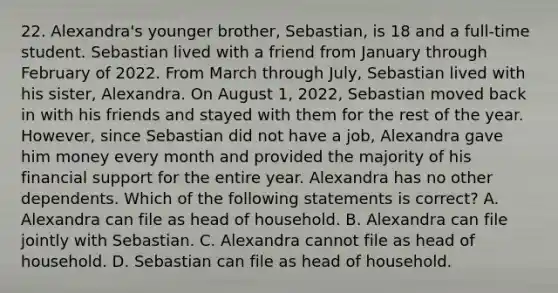 22. Alexandra's younger brother, Sebastian, is 18 and a full-time student. Sebastian lived with a friend from January through February of 2022. From March through July, Sebastian lived with his sister, Alexandra. On August 1, 2022, Sebastian moved back in with his friends and stayed with them for the rest of the year. However, since Sebastian did not have a job, Alexandra gave him money every month and provided the majority of his financial support for the entire year. Alexandra has no other dependents. Which of the following statements is correct? A. Alexandra can file as head of household. B. Alexandra can file jointly with Sebastian. C. Alexandra cannot file as head of household. D. Sebastian can file as head of household.