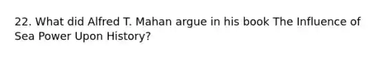 22. What did Alfred T. Mahan argue in his book The Influence of Sea Power Upon History?