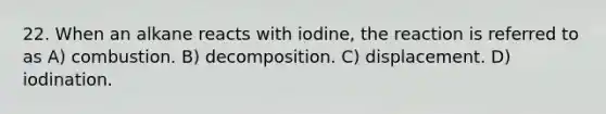 22. When an alkane reacts with iodine, the reaction is referred to as A) combustion. B) decomposition. C) displacement. D) iodination.