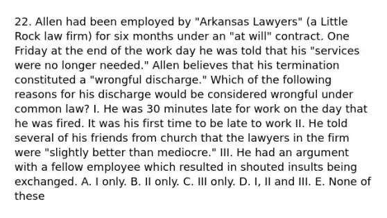 22. Allen had been employed by "Arkansas Lawyers" (a Little Rock law firm) for six months under an "at will" contract. One Friday at the end of the work day he was told that his "services were no longer needed." Allen believes that his termination constituted a "wrongful discharge." Which of the following reasons for his discharge would be considered wrongful under common law? I. He was 30 minutes late for work on the day that he was fired. It was his first time to be late to work II. He told several of his friends from church that the lawyers in the firm were "slightly better than mediocre." III. He had an argument with a fellow employee which resulted in shouted insults being exchanged. A. I only. B. II only. C. III only. D. I, II and III. E. None of these