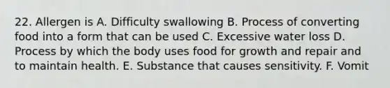 22. Allergen is A. Difficulty swallowing B. Process of converting food into a form that can be used C. Excessive water loss D. Process by which the body uses food for growth and repair and to maintain health. E. Substance that causes sensitivity. F. Vomit