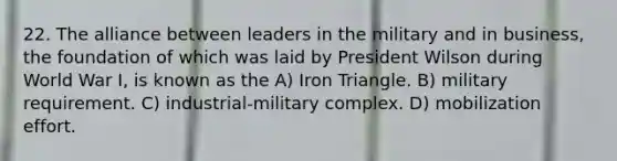 22. The alliance between leaders in the military and in business, the foundation of which was laid by President Wilson during World War I, is known as the A) Iron Triangle. B) military requirement. C) industrial-military complex. D) mobilization effort.