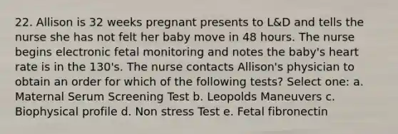 22. Allison is 32 weeks pregnant presents to L&D and tells the nurse she has not felt her baby move in 48 hours. The nurse begins electronic fetal monitoring and notes the baby's heart rate is in the 130's. The nurse contacts Allison's physician to obtain an order for which of the following tests? Select one: a. Maternal Serum Screening Test b. Leopolds Maneuvers c. Biophysical profile d. Non stress Test e. Fetal fibronectin