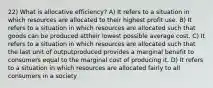 22) What is allocative efficiency? A) It refers to a situation in which resources are allocated to their highest profit use. B) It refers to a situation in which resources are allocated such that goods can be produced attheir lowest possible average cost. C) It refers to a situation in which resources are allocated such that the last unit of outputproduced provides a marginal benefit to consumers equal to the marginal cost of producing it. D) It refers to a situation in which resources are allocated fairly to all consumers in a society