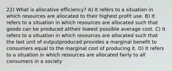 22) What is allocative efficiency? A) It refers to a situation in which resources are allocated to their highest profit use. B) It refers to a situation in which resources are allocated such that goods can be produced attheir lowest possible average cost. C) It refers to a situation in which resources are allocated such that the last unit of outputproduced provides a marginal benefit to consumers equal to the marginal cost of producing it. D) It refers to a situation in which resources are allocated fairly to all consumers in a society