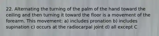 22. Alternating the turning of the palm of the hand toward the ceiling and then turning it toward the floor is a movement of the forearm. This movement: a) includes pronation b) includes supination c) occurs at the radiocarpal joint d) all except C