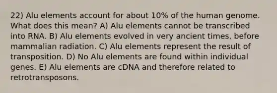 22) Alu elements account for about 10% of the human genome. What does this mean? A) Alu elements cannot be transcribed into RNA. B) Alu elements evolved in very ancient times, before mammalian radiation. C) Alu elements represent the result of transposition. D) No Alu elements are found within individual genes. E) Alu elements are cDNA and therefore related to retrotransposons.