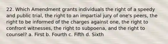 22. Which Amendment grants individuals the right of a speedy and public trial, the right to an impartial jury of one's peers, the right to be informed of the charges against one, the right to confront witnesses, the right to subpoena, and the right to counsel? a. First b. Fourth c. Fifth d. Sixth