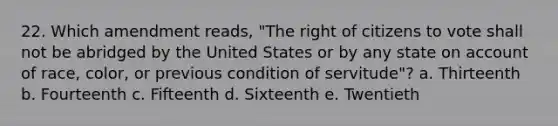 22. Which amendment reads, "The right of citizens to vote shall not be abridged by the United States or by any state on account of race, color, or previous condition of servitude"? a. Thirteenth b. Fourteenth c. Fifteenth d. Sixteenth e. Twentieth