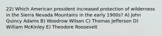 22) Which American president increased protection of wilderness in the Sierra Nevada Mountains in the early 1900s? A) John Quincy Adams B) Woodrow Wilson C) Thomas Jefferson D) William McKinley E) Theodore Roosevelt