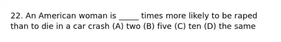 22. An American woman is _____ times more likely to be raped than to die in a car crash (A) two (B) five (C) ten (D) the same