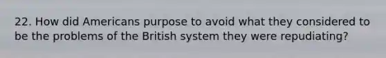22. How did Americans purpose to avoid what they considered to be the problems of the British system they were repudiating?