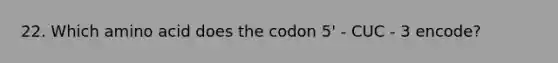 22. Which amino acid does the codon 5' - CUC - 3 encode?