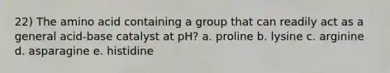 22) The amino acid containing a group that can readily act as a general acid-base catalyst at pH? a. proline b. lysine c. arginine d. asparagine e. histidine