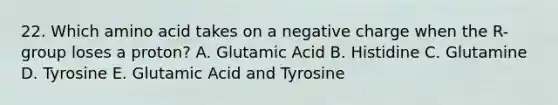 22. Which amino acid takes on a negative charge when the R-group loses a proton? A. Glutamic Acid B. Histidine C. Glutamine D. Tyrosine E. Glutamic Acid and Tyrosine