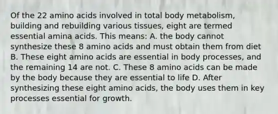 Of the 22 amino acids involved in total body metabolism, building and rebuilding various tissues, eight are termed essential amina acids. This means: A. the body cannot synthesize these 8 amino acids and must obtain them from diet B. These eight amino acids are essential in body processes, and the remaining 14 are not. C. These 8 amino acids can be made by the body because they are essential to life D. After synthesizing these eight amino acids, the body uses them in key processes essential for growth.