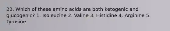 22. Which of these amino acids are both ketogenic and glucogenic? 1. Isoleucine 2. Valine 3. Histidine 4. Arginine 5. Tyrosine