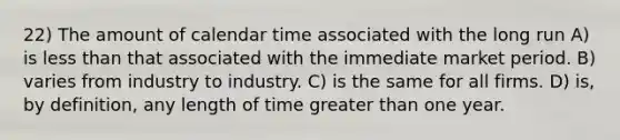 22) The amount of calendar time associated with the long run A) is <a href='https://www.questionai.com/knowledge/k7BtlYpAMX-less-than' class='anchor-knowledge'>less than</a> that associated with the immediate market period. B) varies from industry to industry. C) is the same for all firms. D) is, by definition, any length of time <a href='https://www.questionai.com/knowledge/ktgHnBD4o3-greater-than' class='anchor-knowledge'>greater than</a> one year.