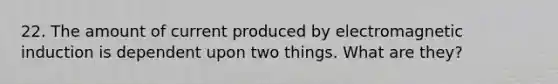 22. The amount of current produced by electromagnetic induction is dependent upon two things. What are they?