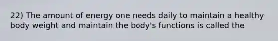 22) The amount of energy one needs daily to maintain a healthy body weight and maintain the body's functions is called the