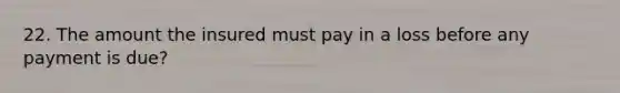 22. The amount the insured must pay in a loss before any payment is due?