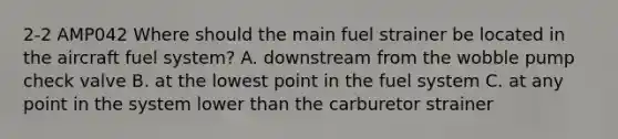 2-2 AMP042 Where should the main fuel strainer be located in the aircraft fuel system? A. downstream from the wobble pump check valve B. at the lowest point in the fuel system C. at any point in the system lower than the carburetor strainer