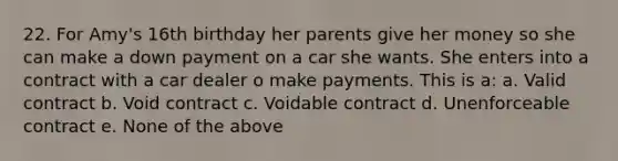 22. For Amy's 16th birthday her parents give her money so she can make a down payment on a car she wants. She enters into a contract with a car dealer o make payments. This is a: a. Valid contract b. Void contract c. Voidable contract d. Unenforceable contract e. None of the above