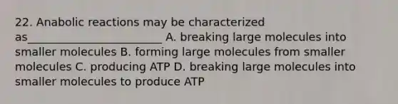 22. Anabolic reactions may be characterized as________________________ A. breaking large molecules into smaller molecules B. forming large molecules from smaller molecules C. producing ATP D. breaking large molecules into smaller molecules to produce ATP